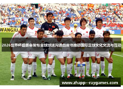 2026世界杯组委会发布全球球迷沟通白皮书推动国际足球文化交流与互动 2026世界杯组委会发布全球球迷沟通白皮书推动国际足球文化交流与互动