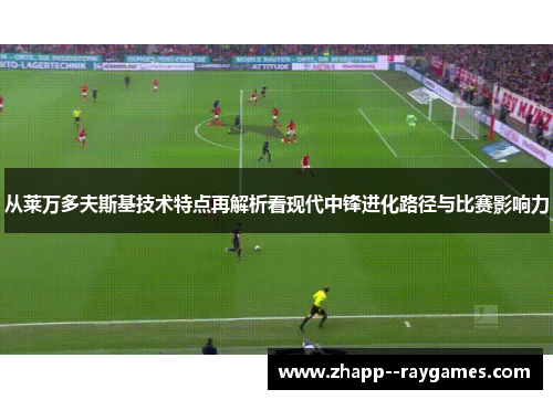 从莱万多夫斯基技术特点再解析看现代中锋进化路径与比赛影响力 从莱万多夫斯基技术特点再解析看现代中锋进化路径与比赛影响力