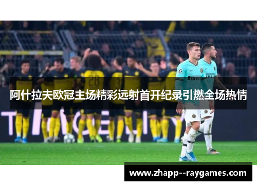 阿什拉夫欧冠主场精彩远射首开纪录引燃全场热情 阿什拉夫欧冠主场精彩远射首开纪录引燃全场热情